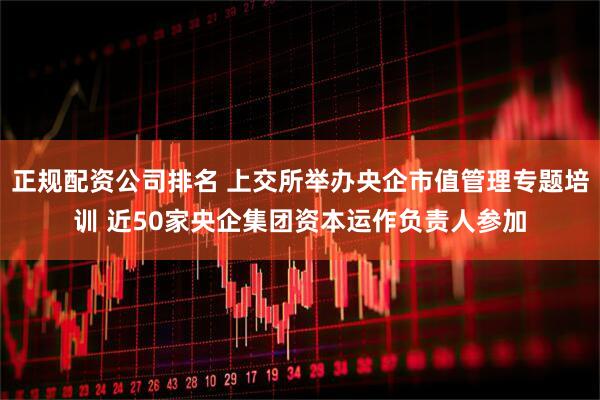 正规配资公司排名 上交所举办央企市值管理专题培训 近50家央企集团资本运作负责人参加