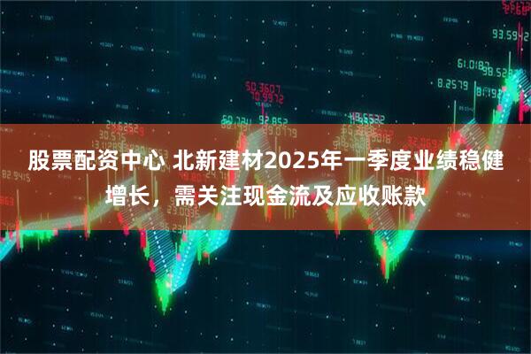 股票配资中心 北新建材2025年一季度业绩稳健增长，需关注现金流及应收账款