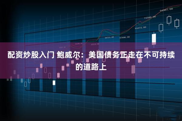 配资炒股入门 鲍威尔：美国债务正走在不可持续的道路上