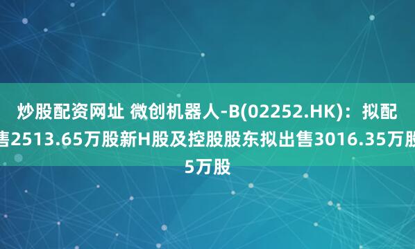 炒股配资网址 微创机器人-B(02252.HK)：拟配售2513.65万股新H股及控股股东拟出售3016.35万股