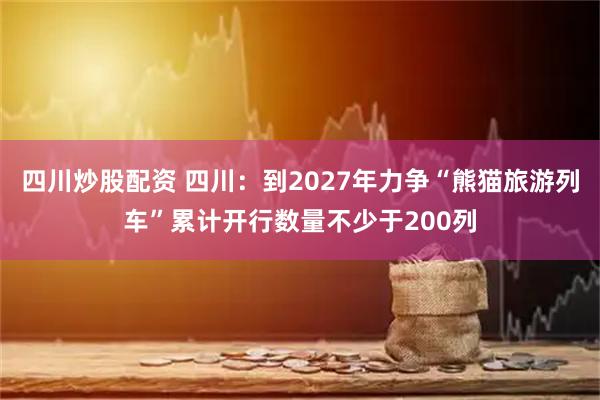 四川炒股配资 四川：到2027年力争“熊猫旅游列车”累计开行数量不少于200列