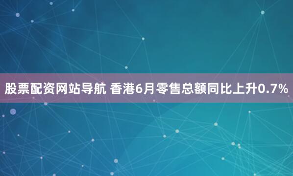 股票配资网站导航 香港6月零售总额同比上升0.7%