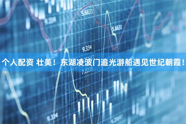 个人配资 壮美！东湖凌波门追光游船遇见世纪朝霞！