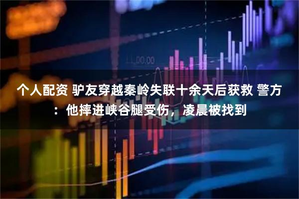 个人配资 驴友穿越秦岭失联十余天后获救 警方：他摔进峡谷腿受伤，凌晨被找到