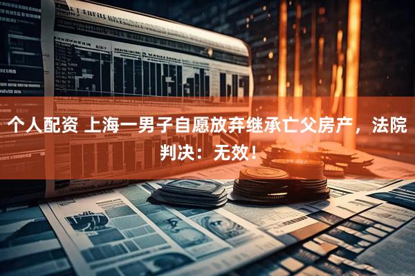 个人配资 上海一男子自愿放弃继承亡父房产，法院判决：无效！