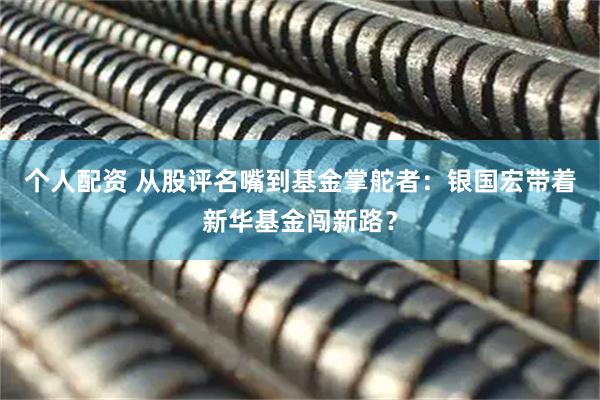 个人配资 从股评名嘴到基金掌舵者：银国宏带着新华基金闯新路？