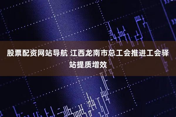 股票配资网站导航 江西龙南市总工会推进工会驿站提质增效
