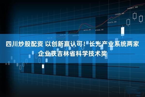 四川炒股配资 以创新赢认可！长光产业系统两家企业获吉林省科学技术奖