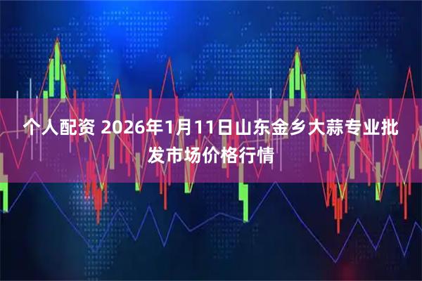 个人配资 2026年1月11日山东金乡大蒜专业批发市场价格行情