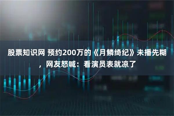 股票知识网 预约200万的《月鳞绮纪》未播先糊，网友怒喊：看演员表就凉了
