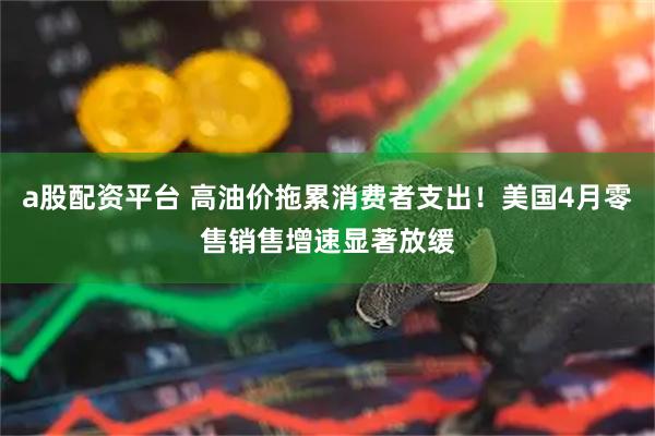 a股配资平台 高油价拖累消费者支出！美国4月零售销售增速显著放缓
