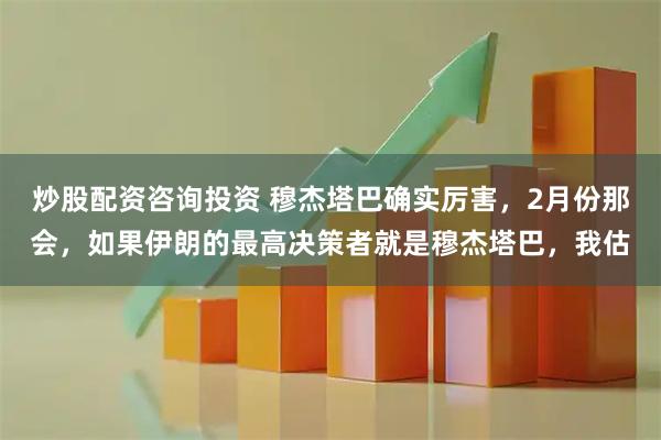 炒股配资咨询投资 穆杰塔巴确实厉害,2月份那会,如果伊朗的最高决策者就是穆杰塔巴,我估