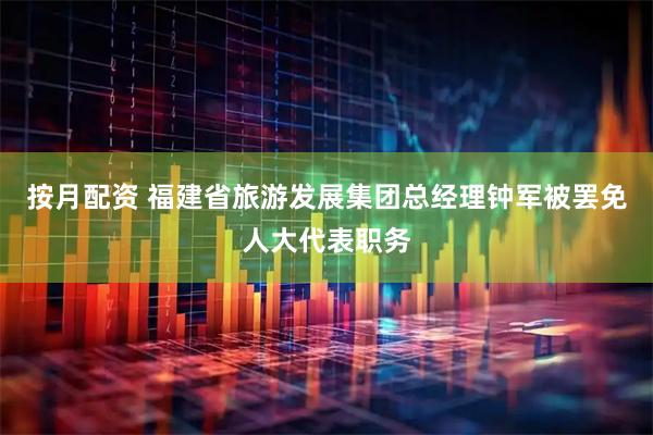 按月配资 福建省旅游发展集团总经理钟军被罢免人大代表职务