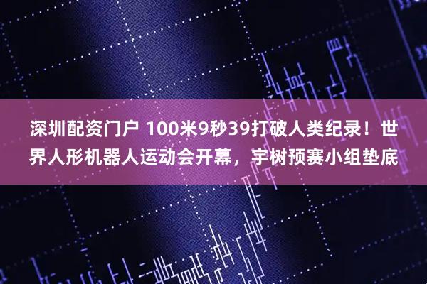 深圳配资门户 100米9秒39打破人类纪录！世界人形机器人运动会开幕，宇树预赛小组垫底