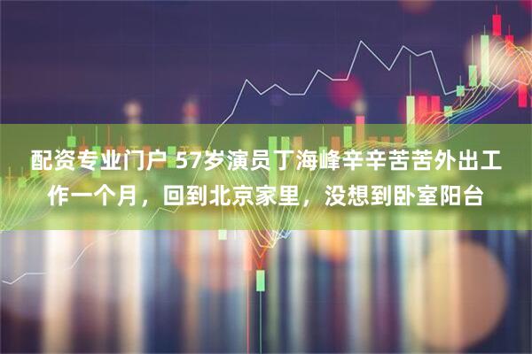 配资专业门户 57岁演员丁海峰辛辛苦苦外出工作一个月，回到北京家里，没想到卧室阳台