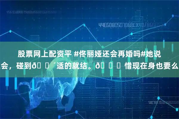 股票网上配资平 #佟丽娅还会再婚吗#她说过会，碰到🈴适的就结。🉑惜现在身也要么就