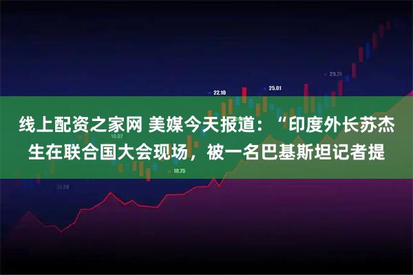 线上配资之家网 美媒今天报道:“印度外长苏杰生在联合国大会现场,被一名巴基斯坦记者提